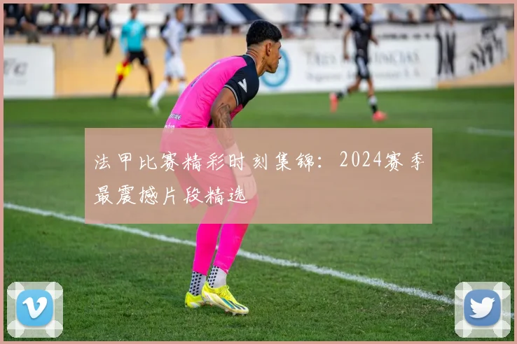 法甲比赛精彩时刻集锦：2024赛季最震撼片段精选
