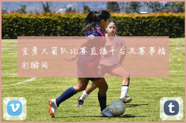 金勇火箭队比赛直播平台及赛事精彩瞬间