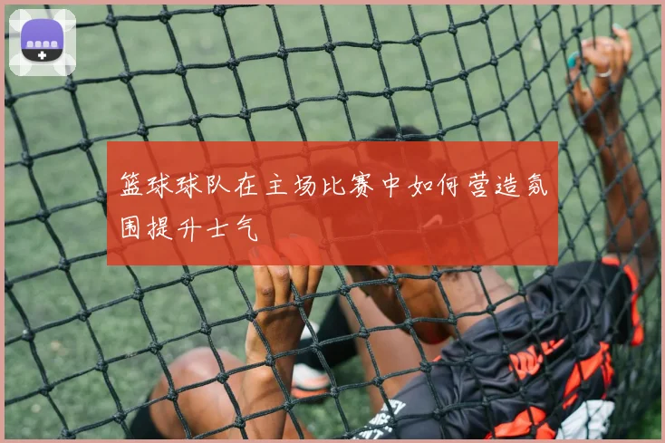 篮球球队在主场比赛中如何营造氛围提升士气